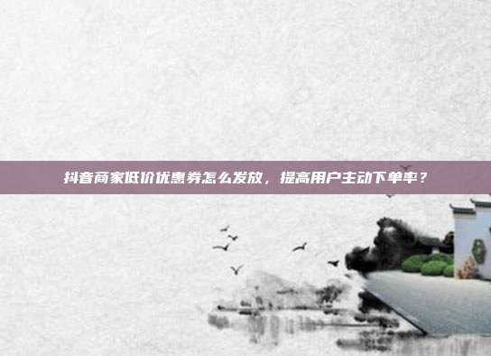 抖音商家低价优惠券怎么发放，提高用户主动下单率？