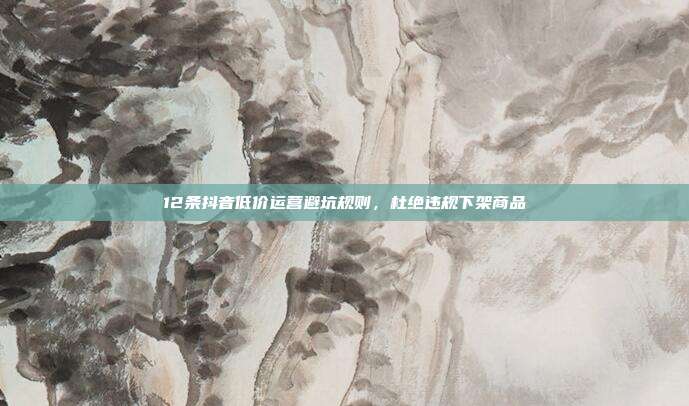 12条抖音低价运营避坑规则，杜绝违规下架商品
