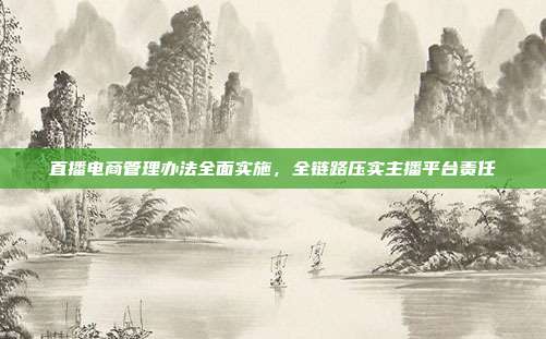 直播电商管理办法全面实施，全链路压实主播平台责任