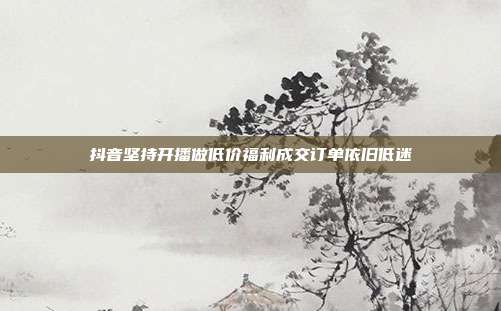 抖音坚持开播做低价福利成交订单依旧低迷