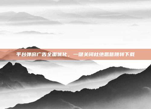 平台弹窗广告全面优化,一键关闭杜绝恶意跳转下载