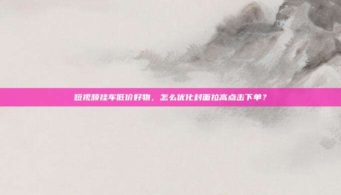 短视频挂车低价好物，怎么优化封面拉高点击下单？
