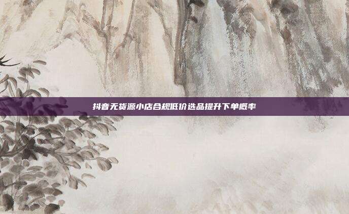 抖音无货源小店合规低价选品提升下单概率