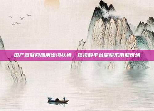 国产互联网应用出海扶持，短视频平台深耕东南亚市场