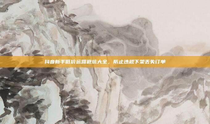 抖音新手低价运营避坑大全，防止违规下架丢失订单