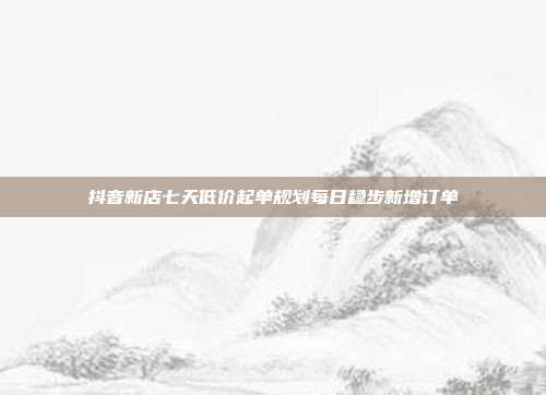 抖音新店七天低价起单规划每日稳步新增订单