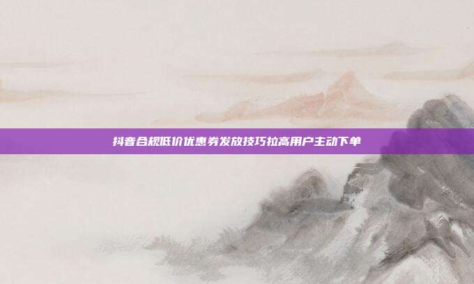 抖音合规低价优惠券发放技巧拉高用户主动下单