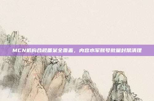MCN机构合规备案全覆盖,内容水军账号批量封禁清理