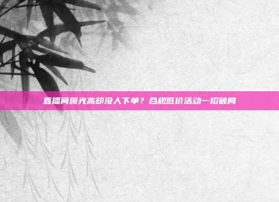 直播间曝光高却没人下单?合规低价活动一招破局