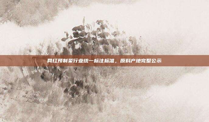 网红预制菜行业统一标注标准,原料产地完整公示