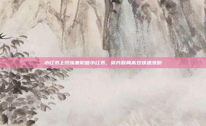 小红书上班族兼职做小红书,碎片时间高效快速涨粉