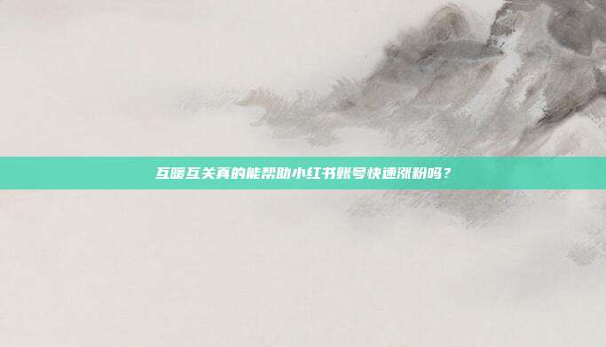 互暖互关真的能帮助小红书账号快速涨粉吗?