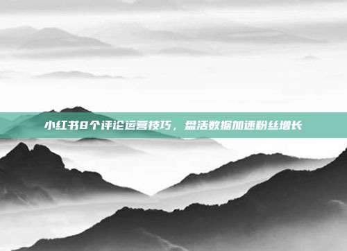 小红书8个评论运营技巧，盘活数据加速粉丝增长