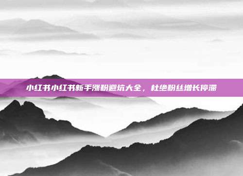 小红书小红书新手涨粉避坑大全，杜绝粉丝增长停滞