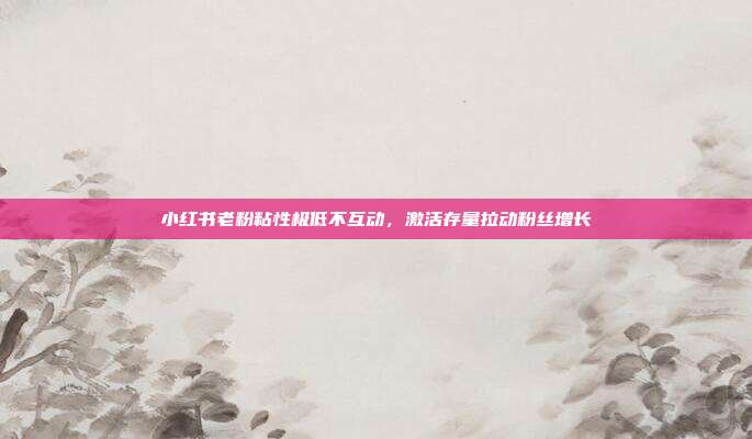 小红书老粉粘性极低不互动，激活存量拉动粉丝增长