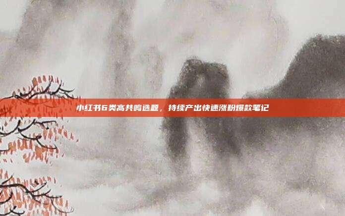 小红书6类高共鸣选题，持续产出快速涨粉爆款笔记