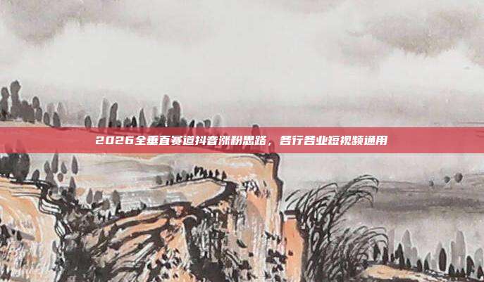 2026全垂直赛道抖音涨粉思路,各行各业短视频通用