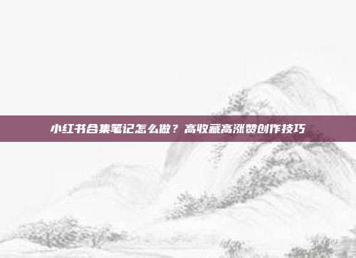 小红书合集笔记怎么做?高收藏高涨赞创作技巧