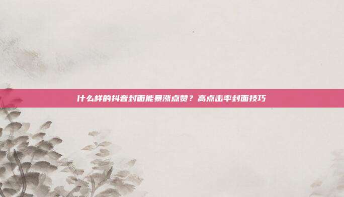 什么样的抖音封面能暴涨点赞？高点击率封面技巧