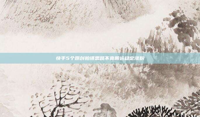 快手5个原创拍摄思路不靠搬运稳定涨粉