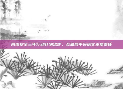 网络安全三年行动计划出炉，互联网平台落实主体责任