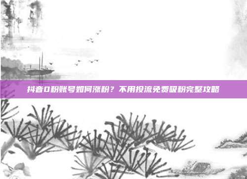 抖音0粉账号如何涨粉？不用投流免费吸粉完整攻略