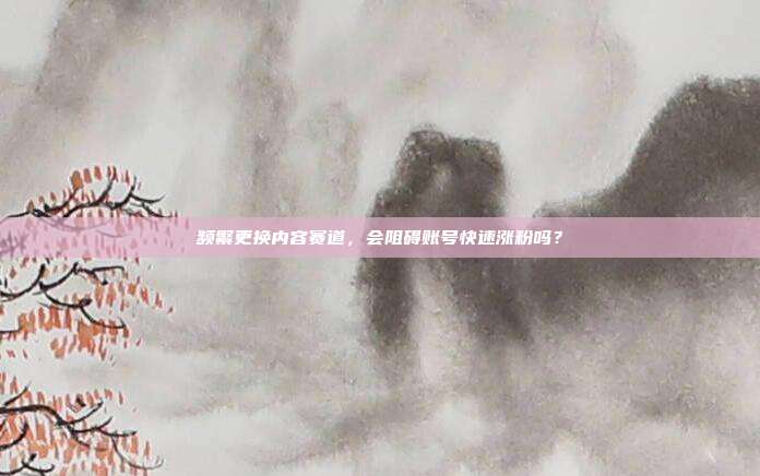 频繁更换内容赛道，会阻碍账号快速涨粉吗？