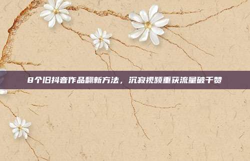 8个旧抖音作品翻新方法,沉寂视频重获流量破千赞