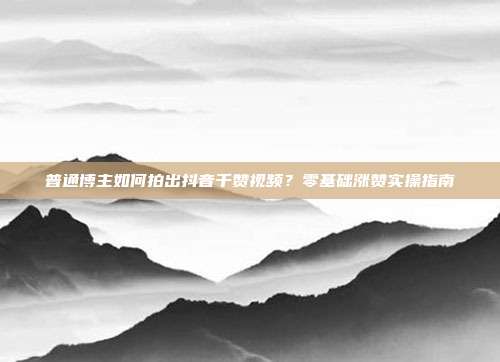 普通博主如何拍出抖音千赞视频?零基础涨赞实操指南
