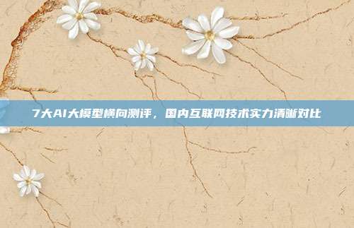 7大AI大模型横向测评，国内互联网技术实力清晰对比