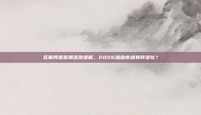 互联网裁员潮逐步缓解,2026就业市场有何变化?