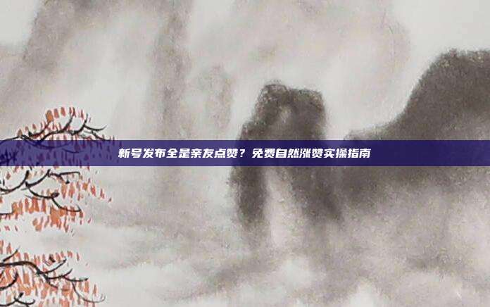 新号发布全是亲友点赞？免费自然涨赞实操指南