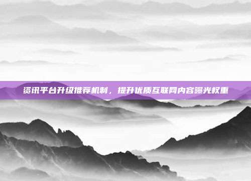 资讯平台升级推荐机制，提升优质互联网内容曝光权重