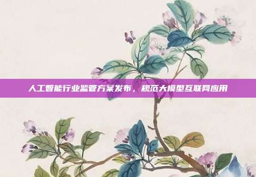 人工智能行业监管方案发布,规范大模型互联网应用