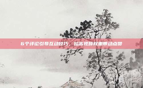 6个评论引导互动技巧,拉高视频权重带动点赞