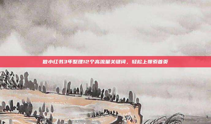 做小红书3年整理12个高流量关键词，轻松上搜索首页