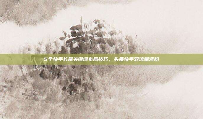 5个快手长尾关键词布局技巧，头条快手双流量涨粉