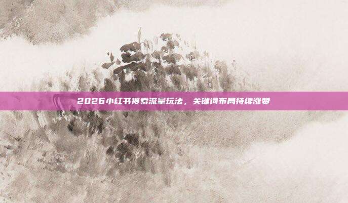 2026小红书搜索流量玩法，关键词布局持续涨赞
