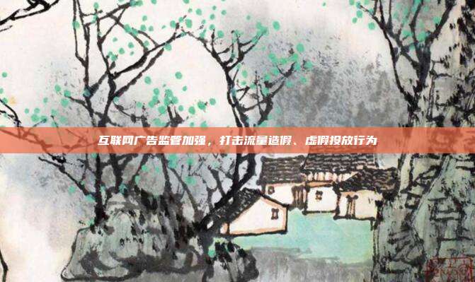 互联网广告监管加强，打击流量造假、虚假投放行为