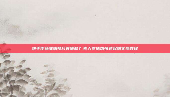 快手作品涨粉技巧有哪些？素人零成本快速起粉实操教程