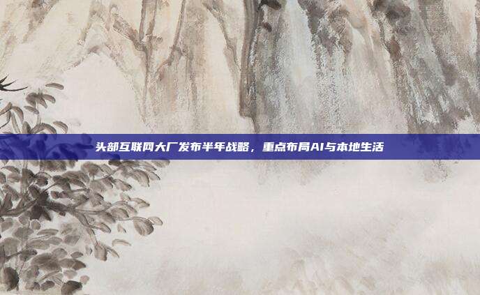 头部互联网大厂发布半年战略,重点布局AI与本地生活