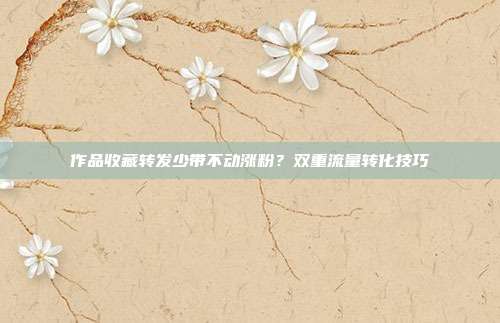 作品收藏转发少带不动涨粉？双重流量转化技巧