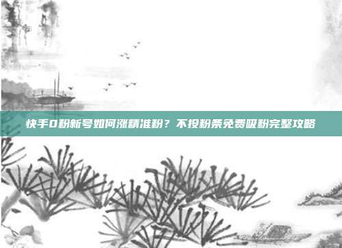 快手0粉新号如何涨精准粉?不投粉条免费吸粉完整攻略