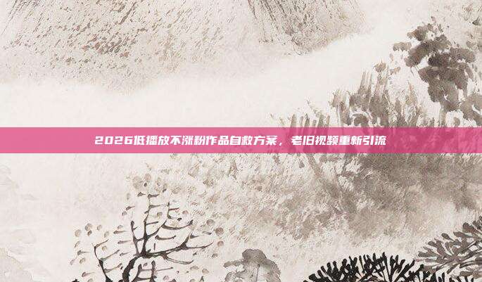 2026低播放不涨粉作品自救方案，老旧视频重新引流
