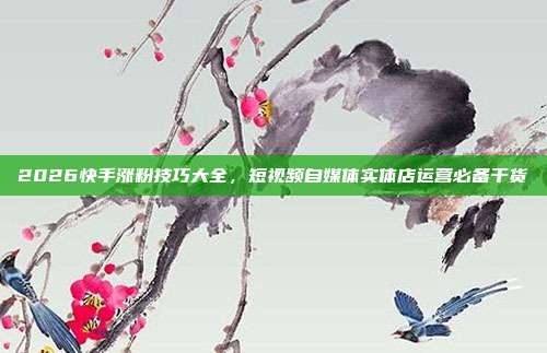 2026快手涨粉技巧大全，短视频自媒体实体店运营必备干货