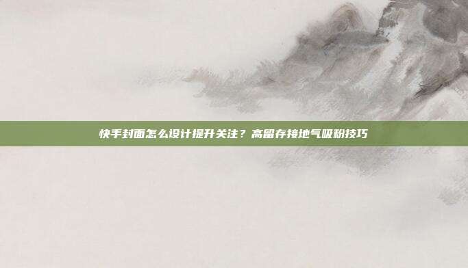 快手封面怎么设计提升关注？高留存接地气吸粉技巧