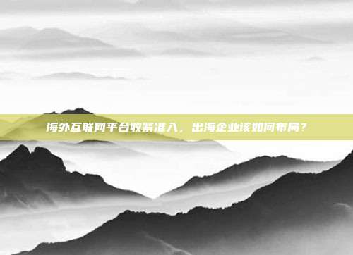 海外互联网平台收紧准入,出海企业该如何布局?