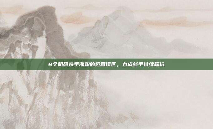 9个阻碍快手涨粉的运营误区,九成新手持续踩坑