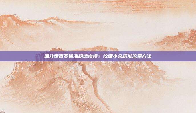 细分垂直赛道涨粉速度慢?挖掘小众精准流量方法