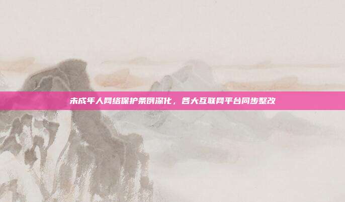 未成年人网络保护条例深化,各大互联网平台同步整改